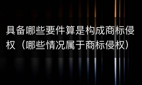 具备哪些要件算是构成商标侵权（哪些情况属于商标侵权）