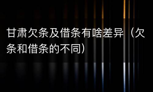 甘肃欠条及借条有啥差异（欠条和借条的不同）