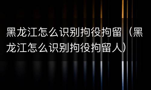 黑龙江怎么识别拘役拘留（黑龙江怎么识别拘役拘留人）