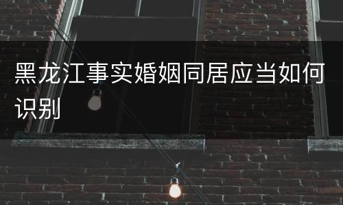 黑龙江事实婚姻同居应当如何识别