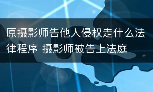 原摄影师告他人侵权走什么法律程序 摄影师被告上法庭