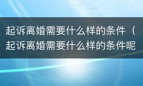 起诉离婚需要什么样的条件（起诉离婚需要什么样的条件呢）
