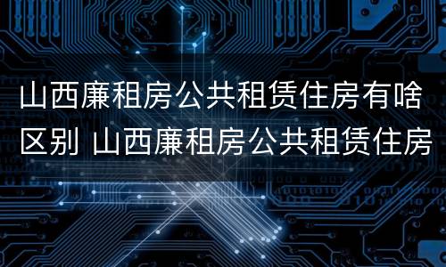 山西廉租房公共租赁住房有啥区别 山西廉租房公共租赁住房有啥区别呢