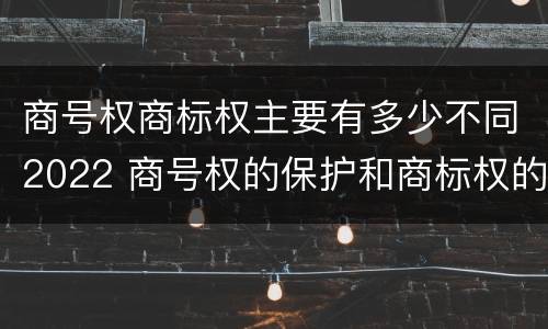 商号权商标权主要有多少不同2022 商号权的保护和商标权的保护一样是全国性范围的