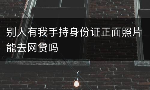 别人有我手持身份证正面照片能去网贷吗