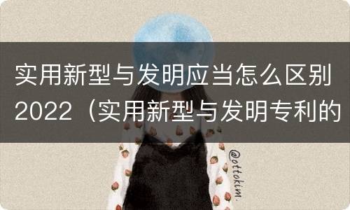 实用新型与发明应当怎么区别2022（实用新型与发明专利的区别有哪些）