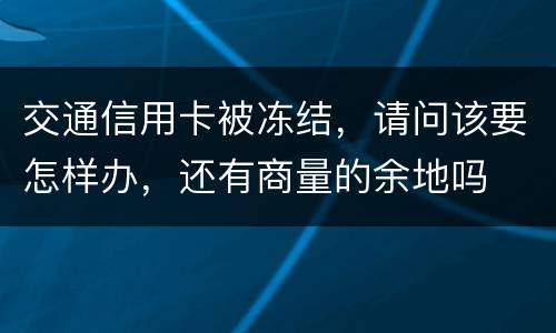 交通信用卡被冻结，请问该要怎样办，还有商量的余地吗