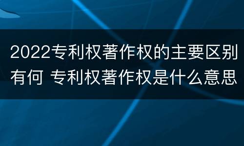 2022专利权著作权的主要区别有何 专利权著作权是什么意思