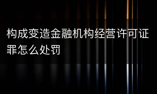 构成变造金融机构经营许可证罪怎么处罚
