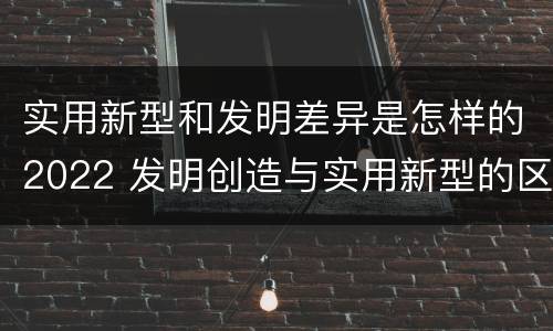 实用新型和发明差异是怎样的2022 发明创造与实用新型的区别