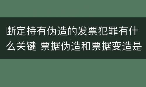断定持有伪造的发票犯罪有什么关键 票据伪造和票据变造是欺诈行为,应追究刑事责任