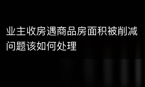 业主收房遇商品房面积被削减问题该如何处理