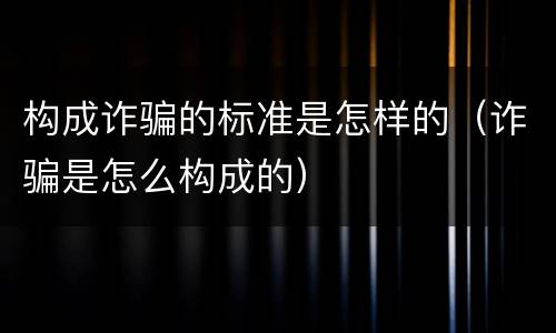 构成诈骗的标准是怎样的（诈骗是怎么构成的）