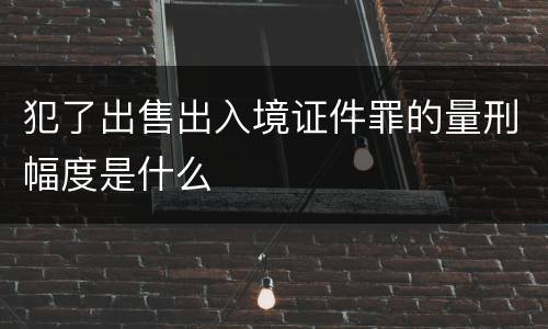 犯了出售出入境证件罪的量刑幅度是什么