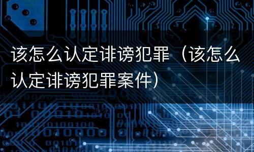 该怎么认定诽谤犯罪（该怎么认定诽谤犯罪案件）