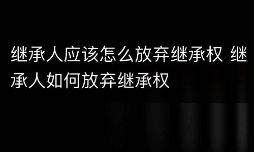 继承人应该怎么放弃继承权 继承人如何放弃继承权