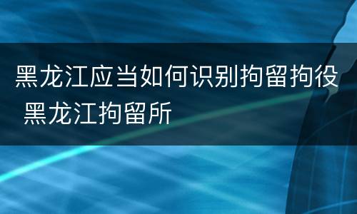 黑龙江应当如何识别拘留拘役 黑龙江拘留所