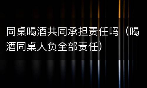 同桌喝酒共同承担责任吗（喝酒同桌人负全部责任）