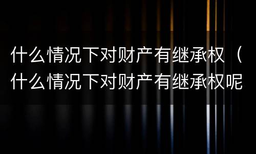 什么情况下对财产有继承权（什么情况下对财产有继承权呢）