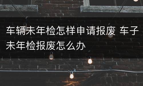 车辆未年检怎样申请报废 车子未年检报废怎么办