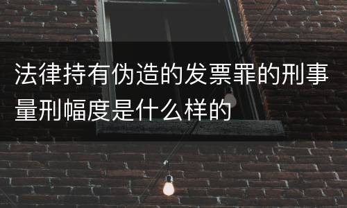 法律持有伪造的发票罪的刑事量刑幅度是什么样的