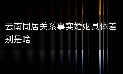 云南同居关系事实婚姻具体差别是啥