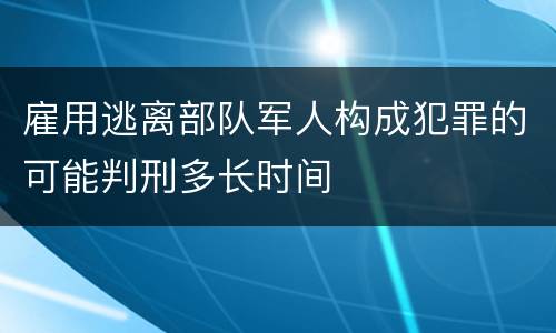 雇用逃离部队军人构成犯罪的可能判刑多长时间