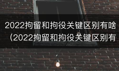 2022拘留和拘役关键区别有啥（2022拘留和拘役关键区别有啥关系）