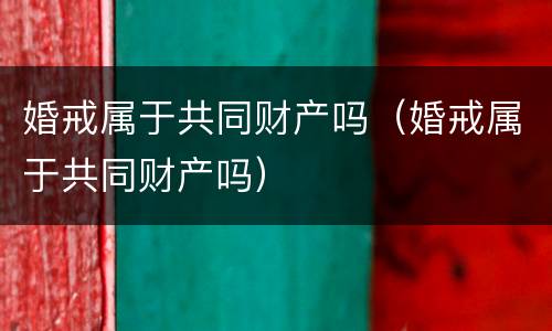 婚戒属于共同财产吗（婚戒属于共同财产吗）