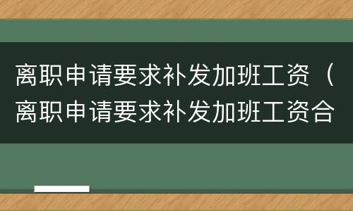 离职申请要求补发加班工资（离职申请要求补发加班工资合法吗）