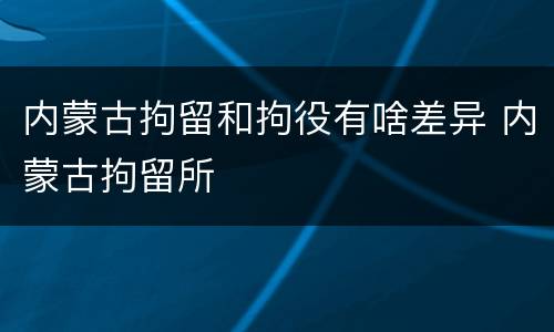 内蒙古拘留和拘役有啥差异 内蒙古拘留所
