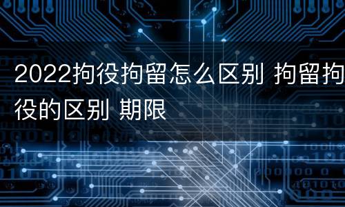2022拘役拘留怎么区别 拘留拘役的区别 期限