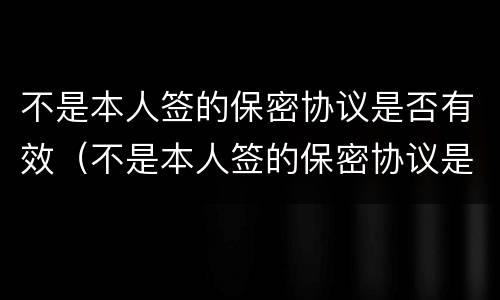 不是本人签的保密协议是否有效（不是本人签的保密协议是否有效呢）