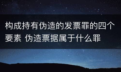 构成持有伪造的发票罪的四个要素 伪造票据属于什么罪