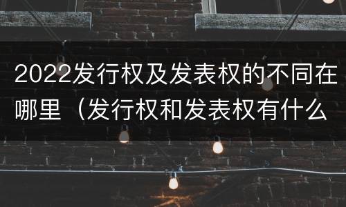 2022发行权及发表权的不同在哪里（发行权和发表权有什么区别）