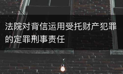 法院对背信运用受托财产犯罪的定罪刑事责任