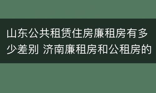 山东公共租赁住房廉租房有多少差别 济南廉租房和公租房的区别