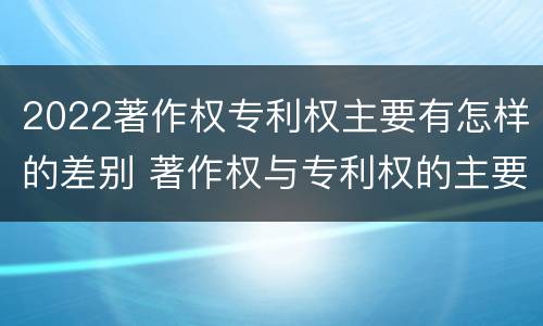 2022著作权专利权主要有怎样的差别 著作权与专利权的主要区别