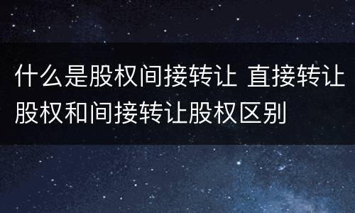 什么是股权间接转让 直接转让股权和间接转让股权区别