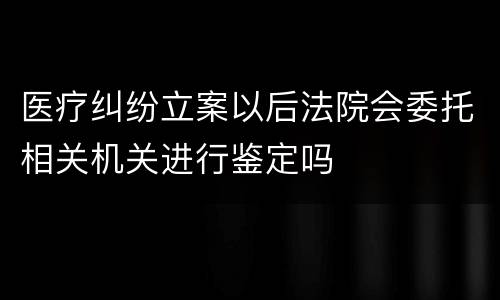 医疗纠纷立案以后法院会委托相关机关进行鉴定吗