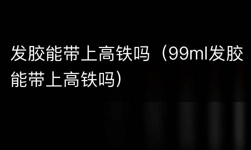 发胶能带上高铁吗（99ml发胶能带上高铁吗）