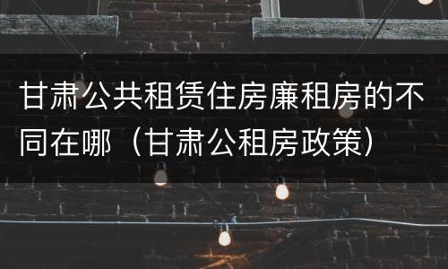 甘肃公共租赁住房廉租房的不同在哪（甘肃公租房政策）