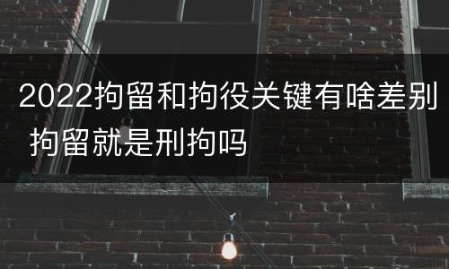 2022拘留和拘役关键有啥差别 拘留就是刑拘吗
