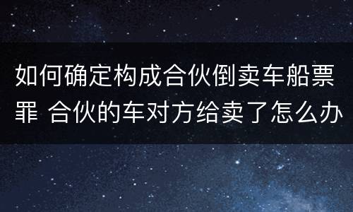 如何确定构成合伙倒卖车船票罪 合伙的车对方给卖了怎么办