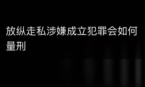 放纵走私涉嫌成立犯罪会如何量刑