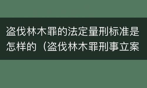 盗伐林木罪的法定量刑标准是怎样的（盗伐林木罪刑事立案标准）