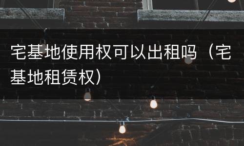 宅基地使用权可以出租吗（宅基地租赁权）