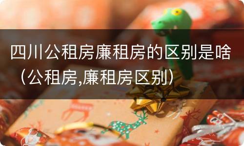 四川公租房廉租房的区别是啥（公租房,廉租房区别）