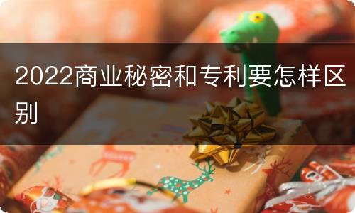 2022商业秘密和专利要怎样区别