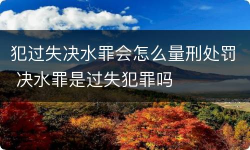 犯过失决水罪会怎么量刑处罚 决水罪是过失犯罪吗